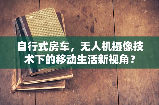 自行式房车，无人机摄像技术下的移动生活新视角？