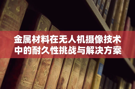 金属材料在无人机摄像技术中的耐久性挑战与解决方案