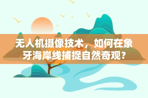 无人机摄像技术，如何在象牙海岸线捕捉自然奇观？