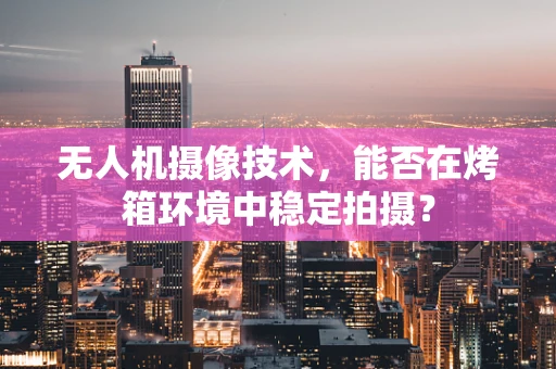 无人机摄像技术，能否在烤箱环境中稳定拍摄？