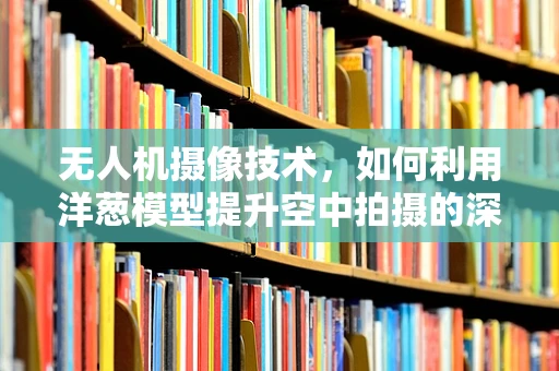 无人机摄像技术，如何利用洋葱模型提升空中拍摄的深度与层次感？