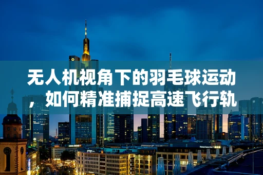 无人机视角下的羽毛球运动，如何精准捕捉高速飞行轨迹？