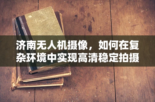 济南无人机摄像，如何在复杂环境中实现高清稳定拍摄？