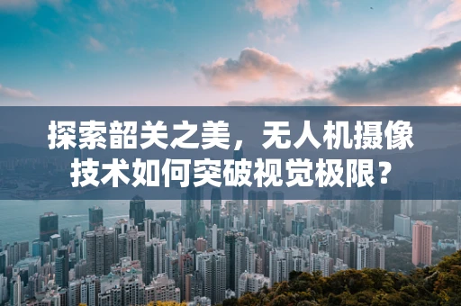 探索韶关之美，无人机摄像技术如何突破视觉极限？