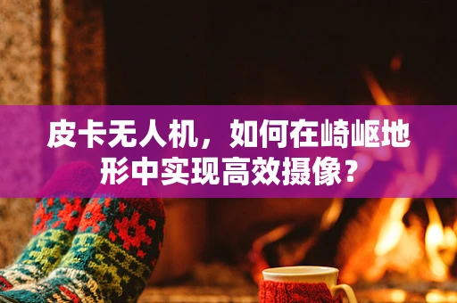 皮卡无人机，如何在崎岖地形中实现高效摄像？