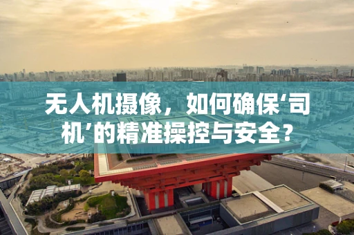 无人机摄像，如何确保‘司机’的精准操控与安全？