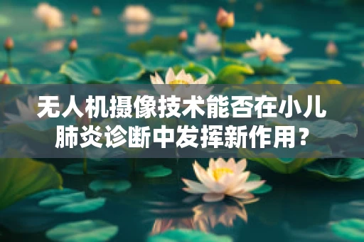 无人机摄像技术能否在小儿肺炎诊断中发挥新作用？