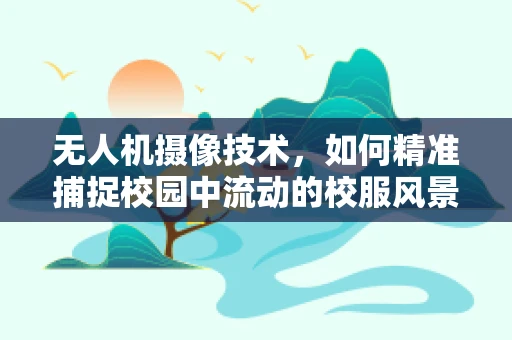 无人机摄像技术，如何精准捕捉校园中流动的校服风景线？