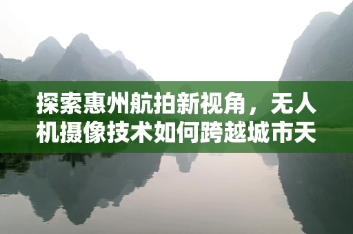 探索惠州航拍新视角，无人机摄像技术如何跨越城市天际线？