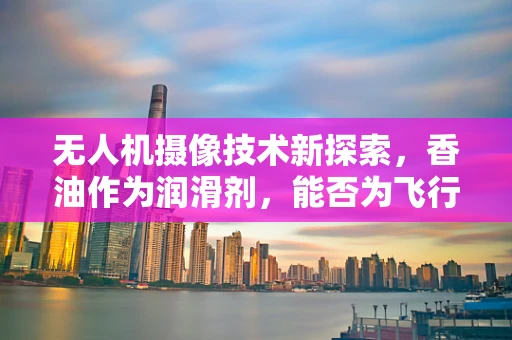 无人机摄像技术新探索，香油作为润滑剂，能否为飞行稳定性加分？