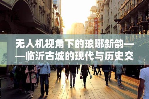 无人机视角下的琅琊新韵——临沂古城的现代与历史交融
