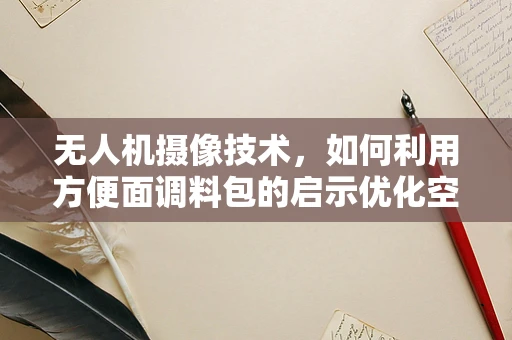 无人机摄像技术，如何利用方便面调料包的启示优化空中拍摄？