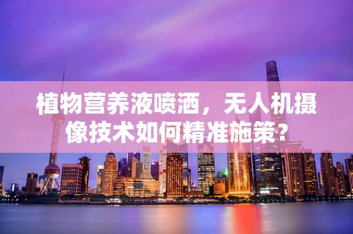 植物营养液喷洒，无人机摄像技术如何精准施策？