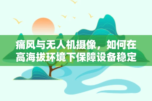 痛风与无人机摄像，如何在高海拔环境下保障设备稳定与安全？