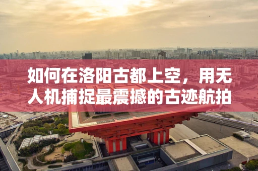 如何在洛阳古都上空，用无人机捕捉最震撼的古迹航拍？
