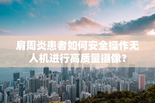 肩周炎患者如何安全操作无人机进行高质量摄像？