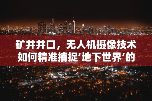 矿井井口，无人机摄像技术如何精准捕捉‘地下世界’的细节？