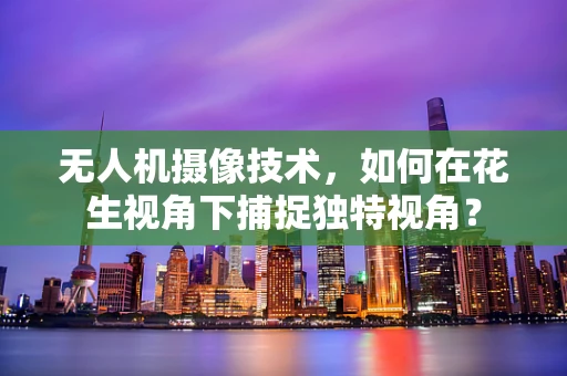 无人机摄像技术，如何在花生视角下捕捉独特视角？