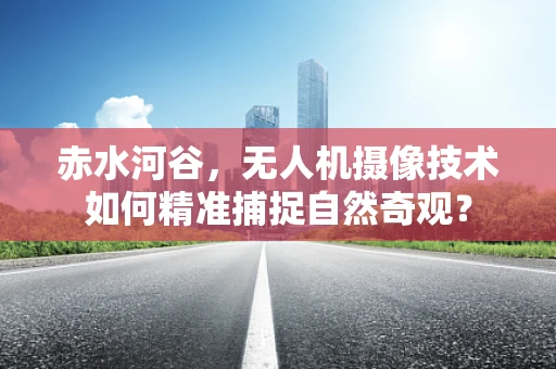 赤水河谷，无人机摄像技术如何精准捕捉自然奇观？