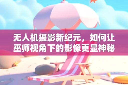 无人机摄影新纪元，如何让巫师视角下的影像更显神秘？