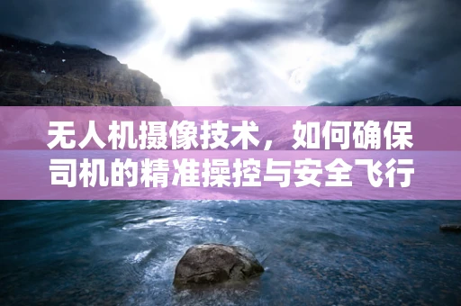 无人机摄像技术，如何确保司机的精准操控与安全飞行？