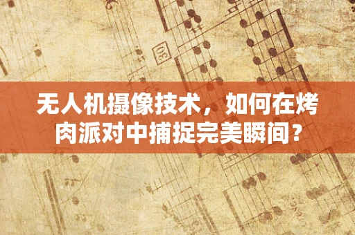 无人机摄像技术，如何在烤肉派对中捕捉完美瞬间？