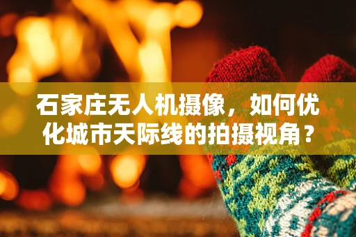 石家庄无人机摄像，如何优化城市天际线的拍摄视角？