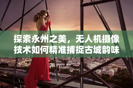 探索永州之美，无人机摄像技术如何精准捕捉古城韵味？