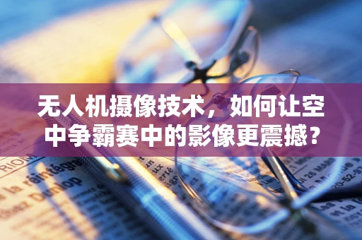 无人机摄像技术，如何让空中争霸赛中的影像更震撼？