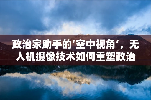 政治家助手的‘空中视角’，无人机摄像技术如何重塑政治传播？