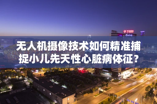 无人机摄像技术如何精准捕捉小儿先天性心脏病体征？