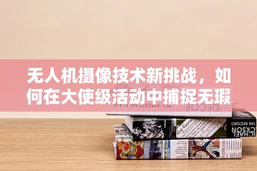 无人机摄像技术新挑战，如何在大使级活动中捕捉无瑕视角？