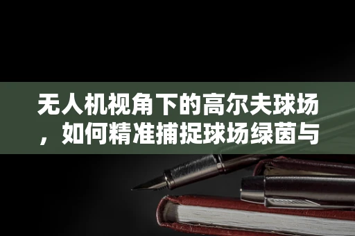 无人机视角下的高尔夫球场，如何精准捕捉球场绿茵与远山景致的完美融合？