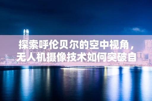 探索呼伦贝尔的空中视角，无人机摄像技术如何突破自然景观的边界？