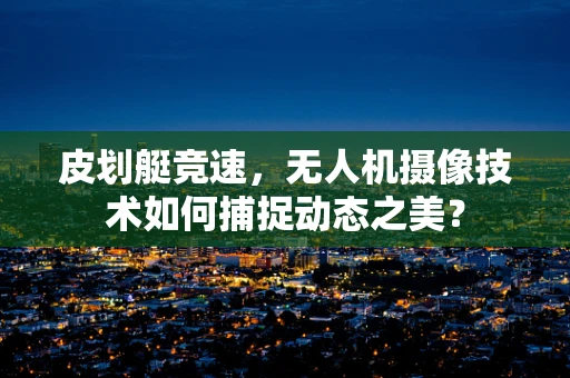 皮划艇竞速，无人机摄像技术如何捕捉动态之美？