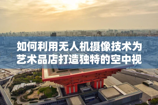 如何利用无人机摄像技术为艺术品店打造独特的空中视角展示？