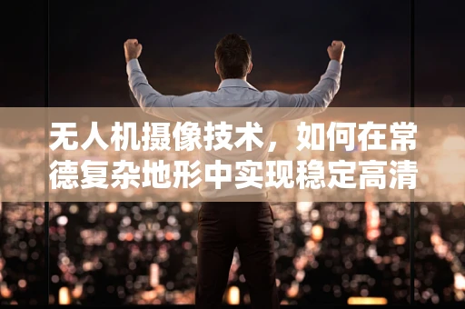 无人机摄像技术，如何在常德复杂地形中实现稳定高清拍摄？