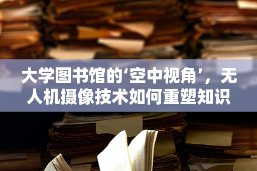 大学图书馆的‘空中视角’，无人机摄像技术如何重塑知识殿堂的记录方式？