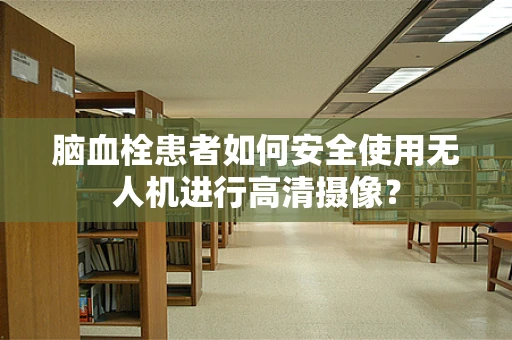 脑血栓患者如何安全使用无人机进行高清摄像？