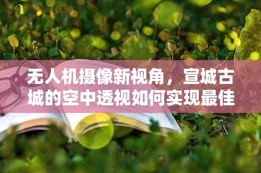 无人机摄像新视角，宣城古城的空中透视如何实现最佳拍摄效果？