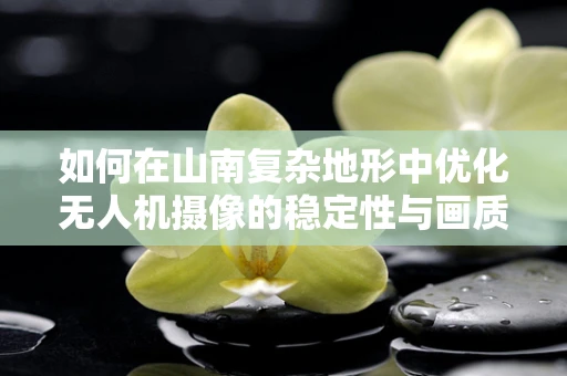 如何在山南复杂地形中优化无人机摄像的稳定性与画质？
