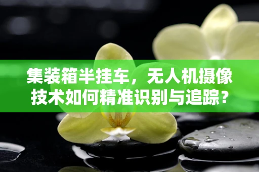 集装箱半挂车，无人机摄像技术如何精准识别与追踪？