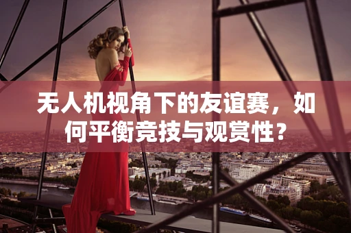 无人机视角下的友谊赛，如何平衡竞技与观赏性？