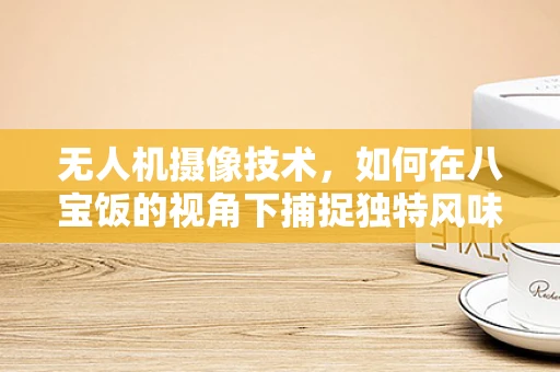 无人机摄像技术，如何在八宝饭的视角下捕捉独特风味？