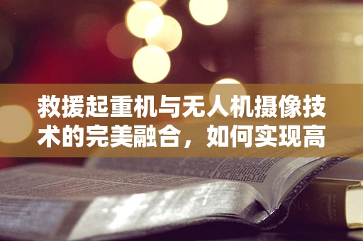 救援起重机与无人机摄像技术的完美融合，如何实现高效救援作业？