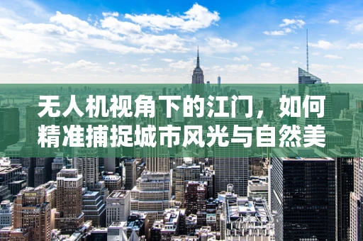 无人机视角下的江门，如何精准捕捉城市风光与自然美景的平衡？