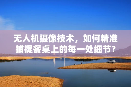 无人机摄像技术，如何精准捕捉餐桌上的每一处细节？