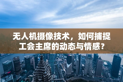 无人机摄像技术，如何捕捉工会主席的动态与情感？