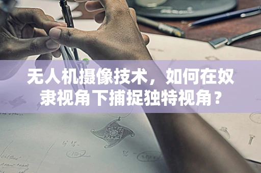 无人机摄像技术，如何在奴隶视角下捕捉独特视角？