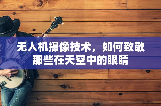 无人机摄像技术，如何致敬那些在天空中的眼睛